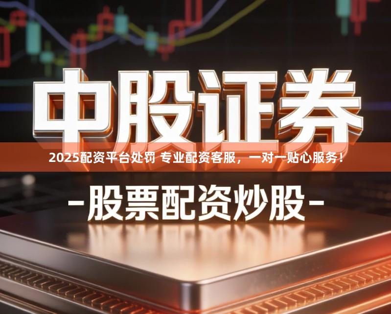 2025配资平台处罚 专业配资客服，一对一贴心服务！