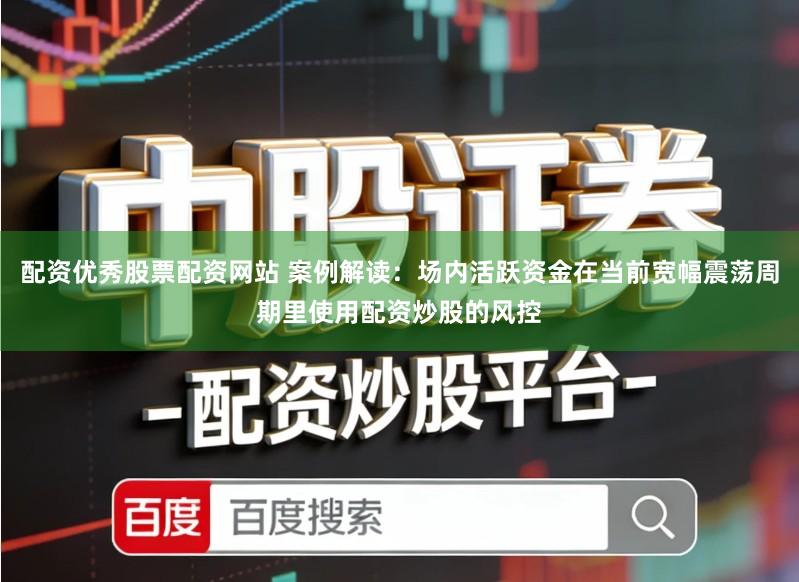 配资优秀股票配资网站 案例解读：场内活跃资金在当前宽幅震荡周期里使用配资炒股的风控