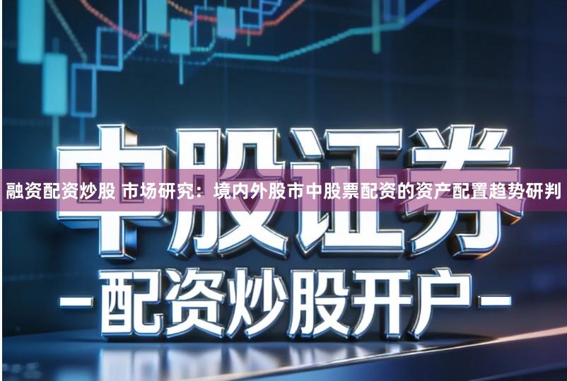 融资配资炒股 市场研究：境内外股市中股票配资的资产配置趋势研判