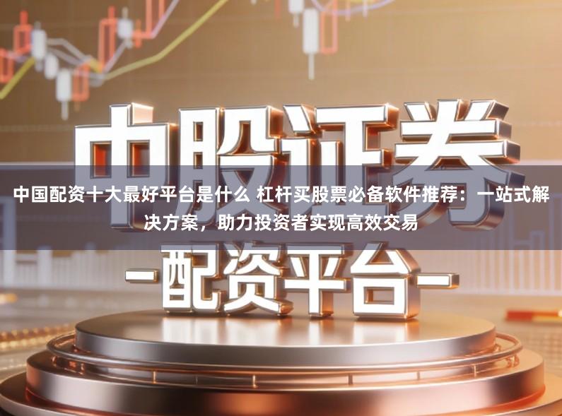 中国配资十大最好平台是什么 杠杆买股票必备软件推荐:一站式解决方案,助力投资者实现高效交易
