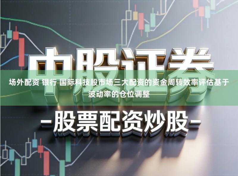 场外配资 银行 国际科技股市场三大配资的资金周转效率评估基于波动率的仓位调整