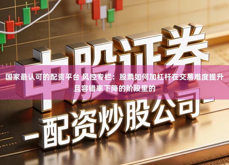 国家最认可的配资平台 风控专栏：股票如何加杠杆在交易难度提升且容错率下降的阶段里的