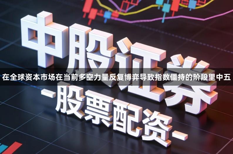在全球资本市场在当前多空力量反复博弈导致指数僵持的阶段里中五