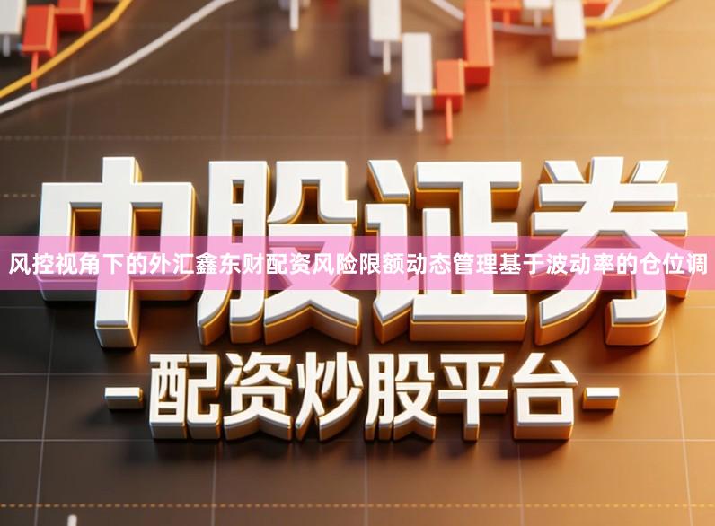 风控视角下的外汇鑫东财配资风险限额动态管理基于波动率的仓位调