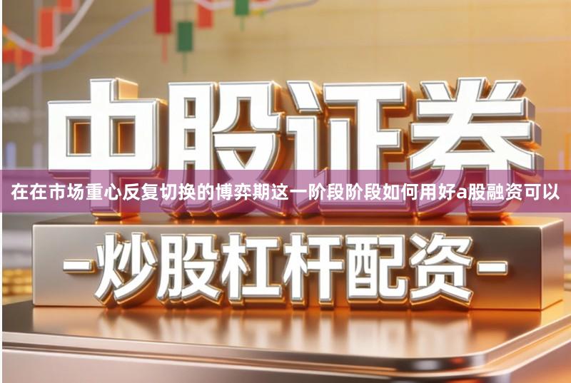 在在市场重心反复切换的博弈期这一阶段阶段如何用好a股融资可以