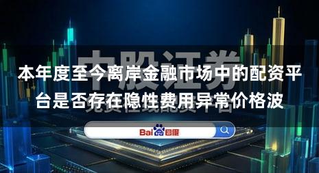 本年度至今离岸金融市场中的配资平台是否存在隐性费用异常价格波
